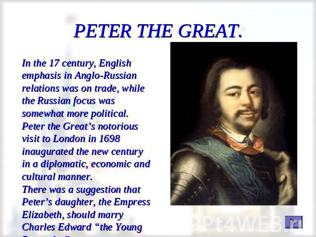 PETER THE GREAT. In the 17 century, English emphasis in Anglo-Russian relations was on trade, while the Russian focus was somewhat more political.Peter the Great’s notorious visit to London in 1698 inaugurated the new century in a diplomatic, econom…