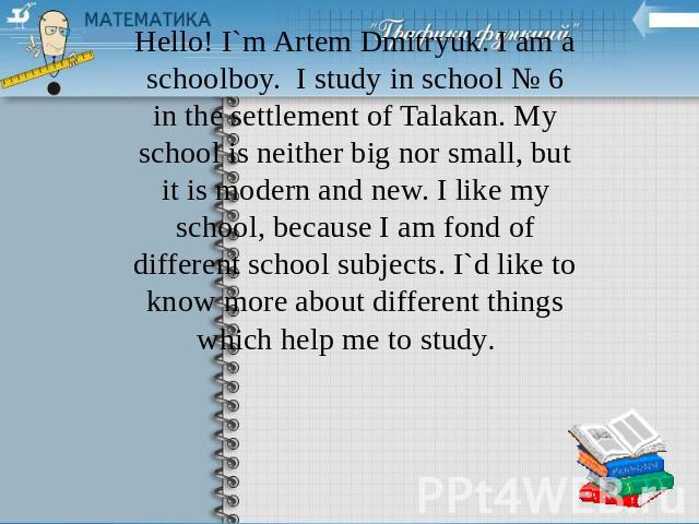 Hello! I`m Artem Dmitryuk. I am a schoolboy. I study in school № 6 in the settlement of Talakan. My school is neither big nor small, but it is modern and new. I like my school, because I am fond of different school subjects. I`d like to know more ab…