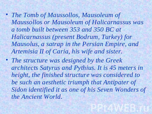 The Tomb of Maussollos, Mausoleum of Maussollos or Mausoleum of Halicarnassus was a tomb built between 353 and 350 BC at Halicarnassus (present Bodrum, Turkey) for Mausolus, a satrap in the Persian Empire, and Artemisia II of Caria, his wife and sis…