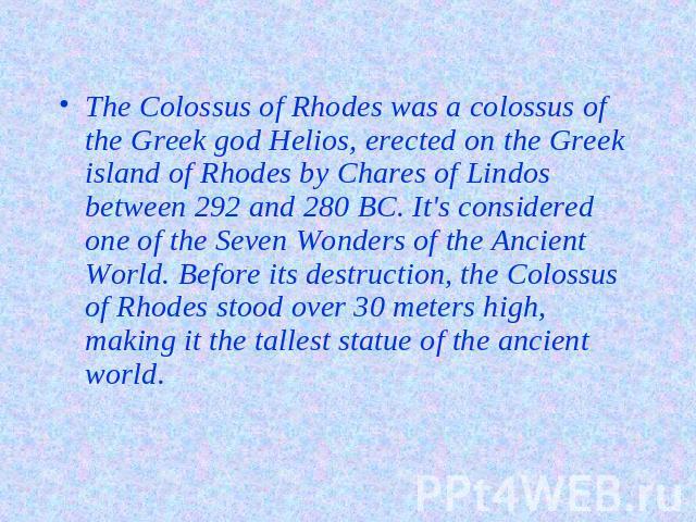 The Colossus of Rhodes was a colossus of the Greek god Helios, erected on the Greek island of Rhodes by Chares of Lindos between 292 and 280 BC. It's considered one of the Seven Wonders of the Ancient World. Before its destruction, the Colossus of R…