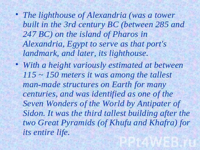 The lighthouse of Alexandria (was a tower built in the 3rd century BC (between 285 and 247 BC) on the island of Pharos in Alexandria, Egypt to serve as that port's landmark, and later, its lighthouse.With a height variously estimated at between 115 …
