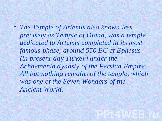 The Temple of Artemis also known less precisely as Temple of Diana, was a temple dedicated to Artemis completed in its most famous phase, around 550 BC at Ephesus (in present-day Turkey) under the Achaemenid dynasty of the Persian Empire. All but no…