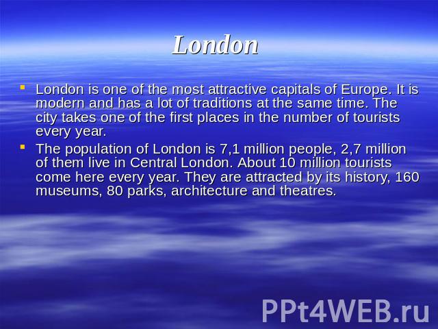 London London is one of the most attractive capitals of Europe. It is modern and has a lot of traditions at the same time. The city takes one of the first places in the number of tourists every year.The population of London is 7,1 million people, 2,…