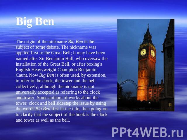 Big BenThe origin of the nickname Big Ben is the subject of some debate. The nickname was applied first to the Great Bell; it may have been named after Sir Benjamin Hall, who oversaw the installation of the Great Bell, or after boxing's English Heav…