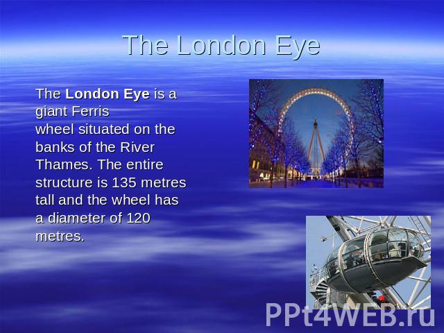 The London Eye The London Eye is a giant Ferris wheel situated on the banks of the River Thames. The entire structure is 135 metres tall and the wheel has a diameter of 120 metres.