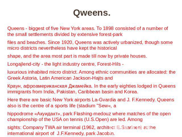 Qweens. Queens - biggest of five New York areas. To 1898 consisted of a number of the small settlements divided by extensive forest-park files and beaches. Since 1920, Queens was actively urbanized, though some micro districts nevertheless have kept…