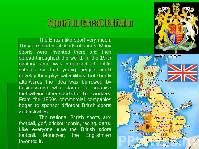 Sport in Great Britain The British like sport very much. They are fond of all kinds of sports. Many sports were invented there and then spread throughout the world. In the 19-th century sport was organised at public schools so that young people coul…