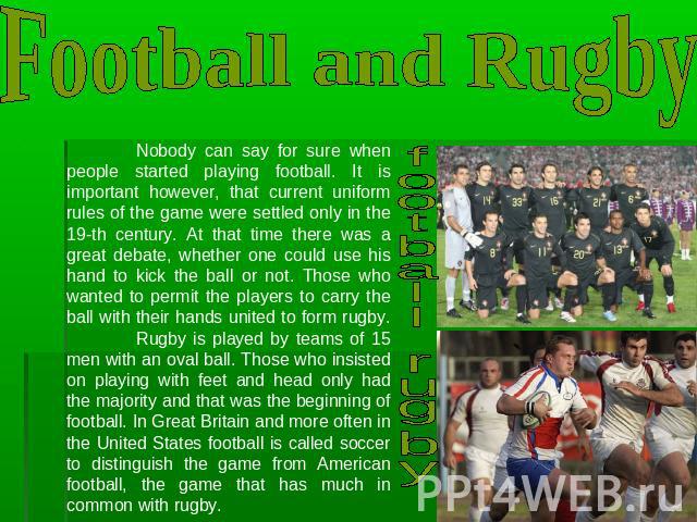 Football and Rugby Nobody can say for sure when people started playing football. It is important however, that current uniform rules of the game were settled only in the 19-th century. At that time there was a great debate, whether one could use his…