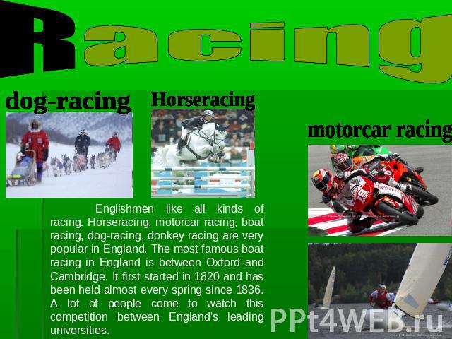 Racing Englishmen like all kinds of racing. Horseracing, motorcar racing, boat racing, dog-racing, donkey racing are very popular in England. The most famous boat racing in England is between Oxford and Cambridge. It first started in 1820 and has be…