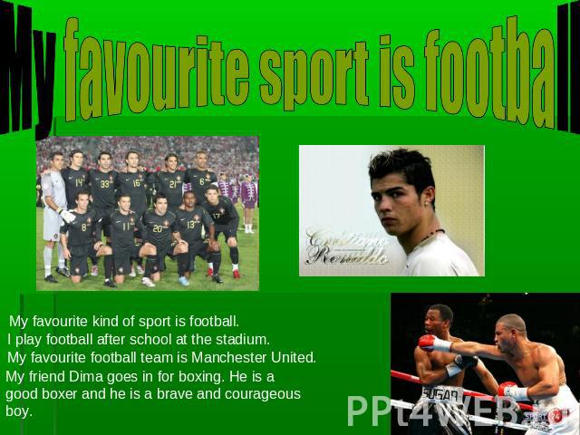 My favourite sport is football My favourite kind of sport is football. I play football after school at the stadium. My favourite football team is Manchester United. My friend Dima goes in for boxing. He is a good boxer and he is a brave and courageo…