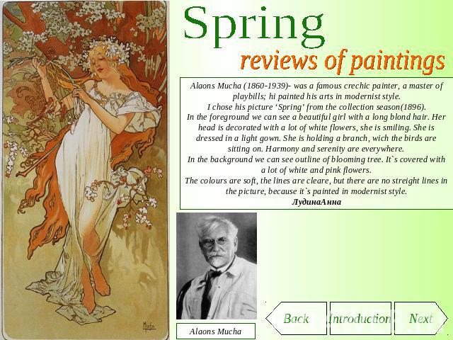 Spring reviews of paintings Alаons Mucha (1860-1939)- was a famous crechic painter, a master of playbills; hi painted his arts in modernist style.I chose his picture ‘Spring’ from the collection season(1896).In the foreground we can see a beautiful …