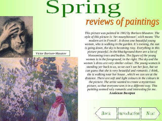 Spring reviews of paintings This picture was painted in 1902 by Borisov-Musatov. The style of this picture is ‘Art nounybovean’, wich means ‘The modern art in French’. It shows one beautiful young women, who is walking in the garden. It`s evening, t…