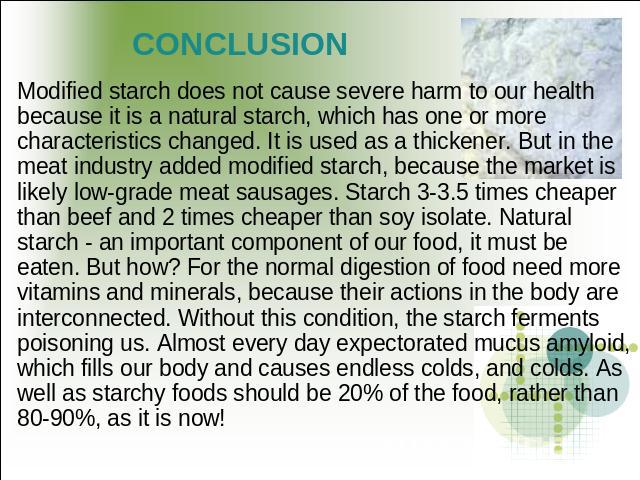CONCLUSION Modified starch does not cause severe harm to our health because it is a natural starch, which has one or more characteristics changed. It is used as a thickener. But in the meat industry added modified starch, because the market is likel…