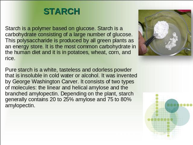 STARCH Starch is a polymer based on glucose. Starch is a carbohydrate consisting of a large number of glucose. This polysaccharide is produced by all green plants as an energy store. It is the most common carbohydrate in the human diet and it is in …