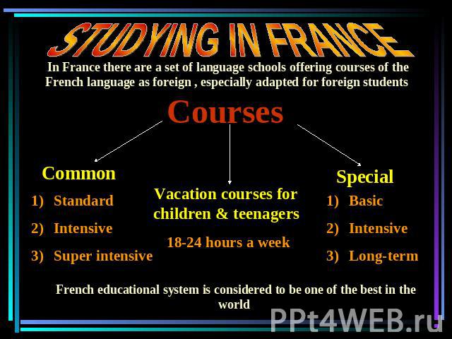 STUDYING IN FRANCE In France there are a set of language schools offering courses of the French language as foreign , especially adapted for foreign students Courses StandardIntensiveSuper intensive Vacation courses for children & teenagers 18-24 ho…