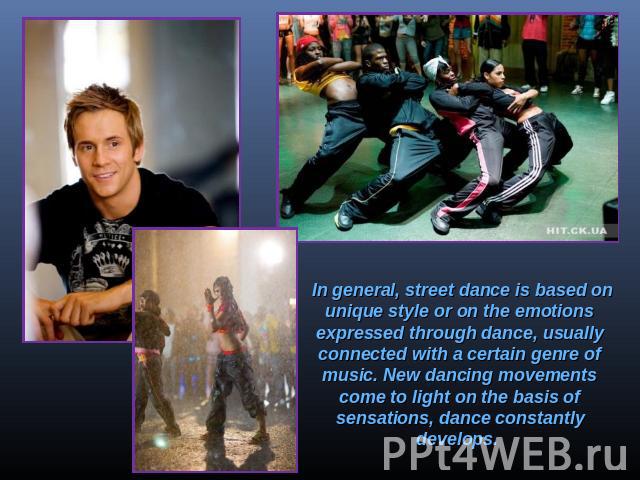In general, street dance is based on unique style or on the emotions expressed through dance, usually connected with a certain genre of music. New dancing movements come to light on the basis of sensations, dance constantly develops.