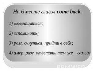 На 6 месте глагол come back.1) возвращаться;  2) вспоминать; 3) разг. очнуться,