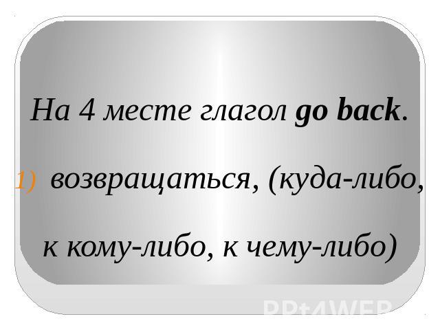 На 4 месте глагол go back.возвращаться, (куда-либо,к кому-либо, к чему-либо)