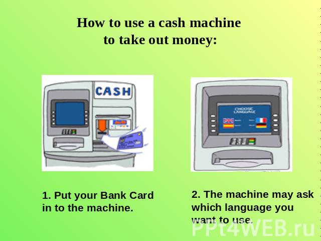 How to use a cash machine to take out money: 1. Put your Bank Cardin to the machine. 2. The machine may ask which language you want to use.
