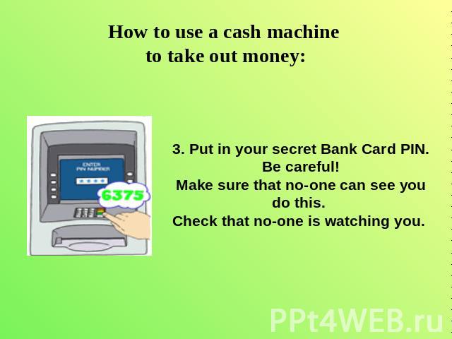 How to use a cash machine to take out money: 3. Put in your secret Bank Card PIN.Be careful!Make sure that no-one can see you do this. Check that no-one is watching you.