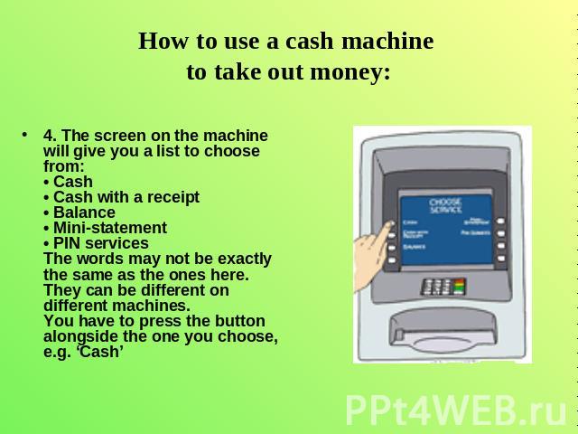 How to use a cash machine to take out money: 4. The screen on the machine will give you a list to choose from: • Cash • Cash with a receipt • Balance • Mini-statement• PIN services The words may not be exactly the same as the ones here. They can be …