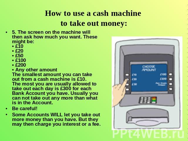 How to use a cash machine to take out money: 5. The screen on the machine will then ask how much you want. These might be: • £10 • £20 • £50 • £100 • £200 • Any other amount The smallest amount you can take out from a cash machine is £10. The most y…