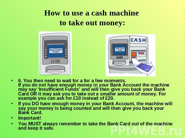How to use a cash machine to take out money: 6. You then need to wait for a for a few moments. If you do not have enough money in your Bank Account the machine may say ‘Insufficient Funds’ and will then give you back your Bank Card OR it may ask you…