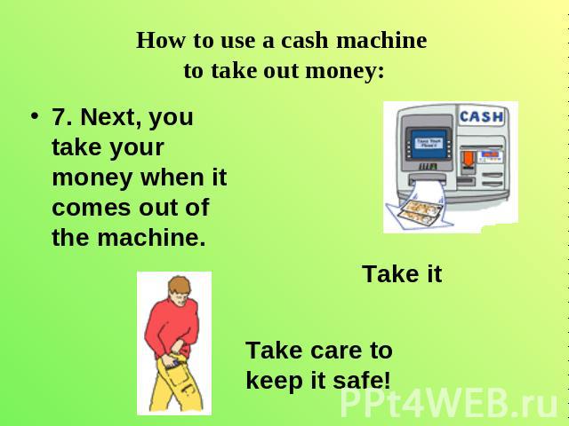 How to use a cash machine to take out money: 7. Next, you take your money when it comes out of the machine. Take care to keep it safe! Take it