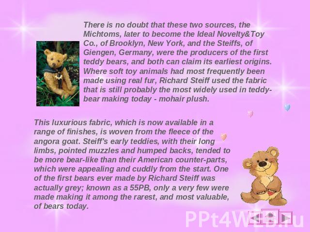There is no doubt that these two sources, the Michtoms, later to become the Ideal Novelty&Toy Co., of Brooklyn, New York, and the Steiffs, of Giengen, Germany, were the producers of the first teddy bears, and both can claim its earliest origins. Whe…
