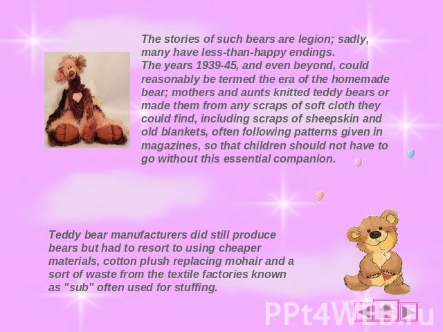 The stories of such bears are legion; sadly, many have less-than-happy endings.The years 1939-45, and even beyond, could reasonably be termed the era of the homemade bear; mothers and aunts knitted teddy bears or made them from any scraps of soft cl…
