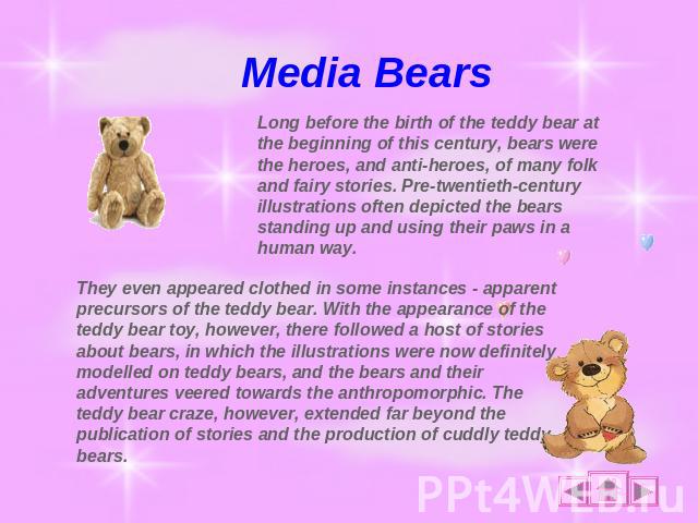 Media Bears Long before the birth of the teddy bear at the beginning of this century, bears were the heroes, and anti-heroes, of many folk and fairy stories. Pre-twentieth-century illustrations often depicted the bears standing up and using their pa…