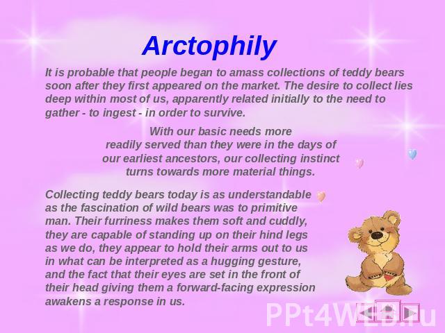 Arctophily It is probable that people began to amass collections of teddy bears soon after they first appeared on the market. The desire to collect lies deep within most of us, apparently related initially to the need to gather - to ingest - in orde…