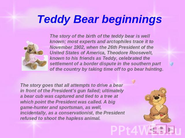Teddy Bear beginnings The story of the birth of the teddy bear is well known; most experts and arctophiles trace it to November 1902, when the 26th President of the United States of America, Theodore Roosevelt, known to his friends as Teddy, celebra…