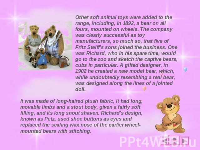 Other soft animal toys were added to the range, including, in 1892, a bear on all fours, mounted on wheels. The company was clearly successful as toy manufacturers, so much so, that five of Fritz Steiff's sons joined the business. One was Richard, w…