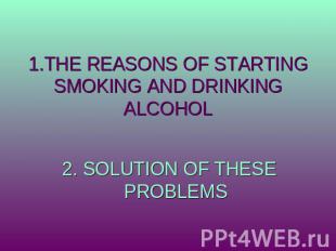 1.THE REASONS OF STARTING SMOKING AND DRINKING ALCOHOL 2. SOLUTION OF THESE PROB