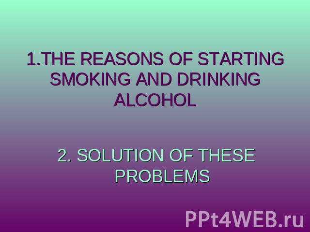 1.THE REASONS OF STARTING SMOKING AND DRINKING ALCOHOL 2. SOLUTION OF THESE PROBLEMS