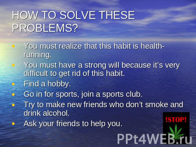 HOW TO SOLVE THESE PROBLEMS? You must realize that this habit is health-running.You must have a strong will because it’s very difficult to get rid of this habit.Find a hobby.Go in for sports, join a sports club.Try to make new friends who don’t smok…