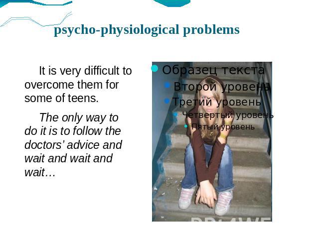 psycho-physiological problems It is very difficult to overcome them for some of teens. The only way to do it is to follow the doctors’ advice and wait and wait and wait…