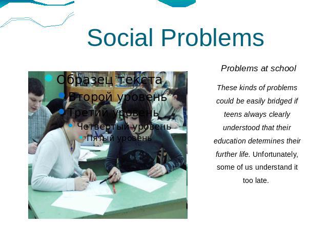 Social Problems Problems at schoolThese kinds of problems could be easily bridged if teens always clearly understood that their education determines their further life. Unfortunately, some of us understand it too late.