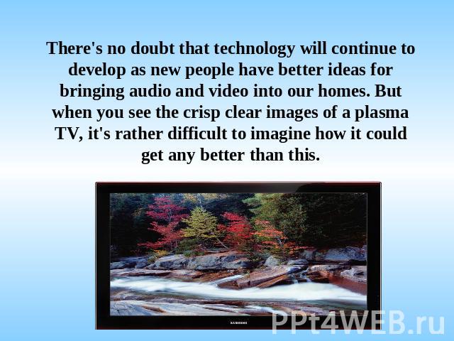 There's no doubt that technology will continue to develop as new people have better ideas for bringing audio and video into our homes. But when you see the crisp clear images of a plasma TV, it's rather difficult to imagine how it could get any bett…