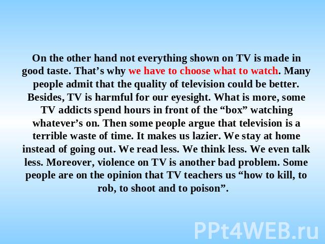 On the other hand not everything shown on TV is made in good taste. That’s why we have to choose what to watch. Many people admit that the quality of television could be better. Besides, TV is harmful for our eyesight. What is more, some TV addicts …
