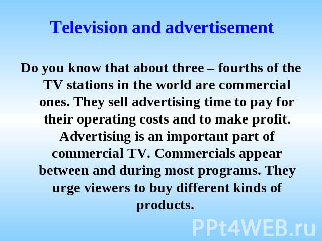 Television and advertisement Do you know that about three – fourths of the TV stations in the world are commercial ones. They sell advertising time to pay for their operating costs and to make profit. Advertising is an important part of commercial T…