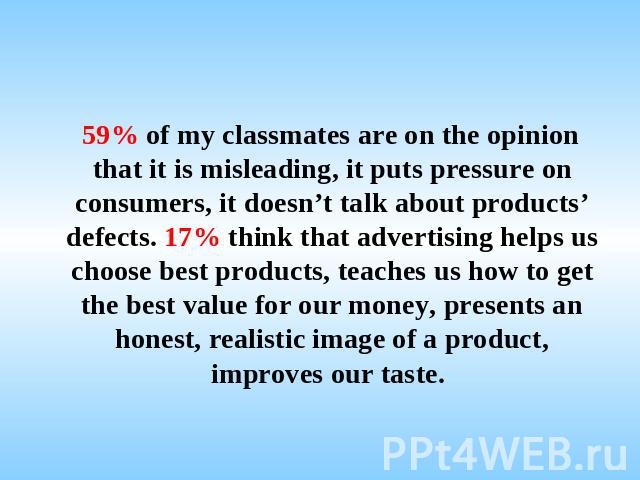 59% of my classmates are on the opinion that it is misleading, it puts pressure on consumers, it doesn’t talk about products’ defects. 17% think that advertising helps us choose best products, teaches us how to get the best value for our money, pres…