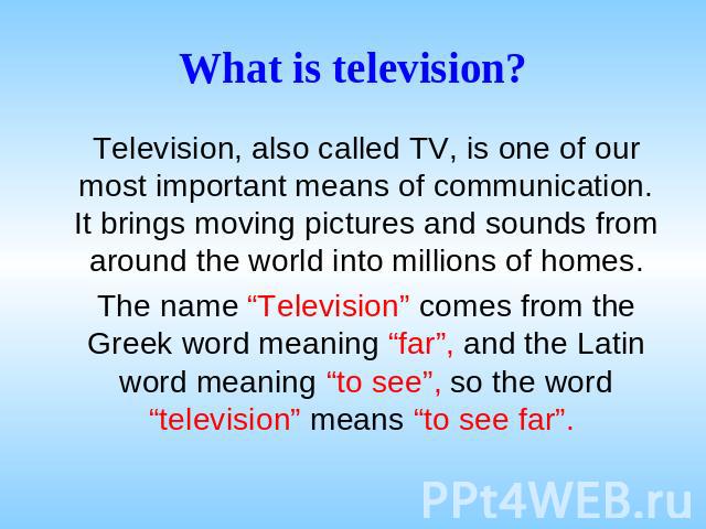 What is television? Television, also called TV, is one of our most important means of communication. It brings moving pictures and sounds from around the world into millions of homes. The name “Television” comes from the Greek word meaning “far”, an…
