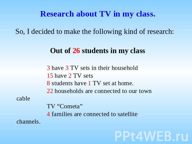 Research about TV in my class. So, I decided to make the following kind of research: Out of 26 students in my class 3 have 3 TV sets in their household 15 have 2 TV sets 8 students have 1 TV set at home. 22 households are connected to our town cable…