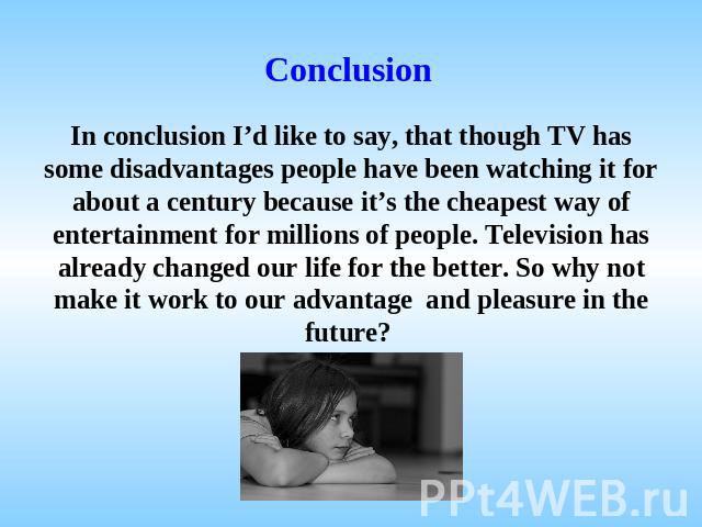 Conclusion In conclusion I’d like to say, that though TV has some disadvantages people have been watching it for about a century because it’s the cheapest way of entertainment for millions of people. Television has already changed our life for the b…