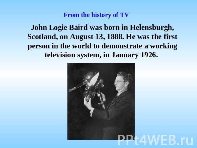 From the history of TV John Logie Baird was born in Helensburgh, Scotland, on August 13, 1888. He was the first person in the world to demonstrate a working television system, in January 1926.