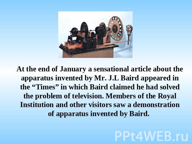 At the end of January a sensational article about the apparatus invented by Mr. J.L Baird appeared in the “Times” in which Baird claimed he had solved the problem of television. Members of the Royal Institution and other visitors saw a demonstration…