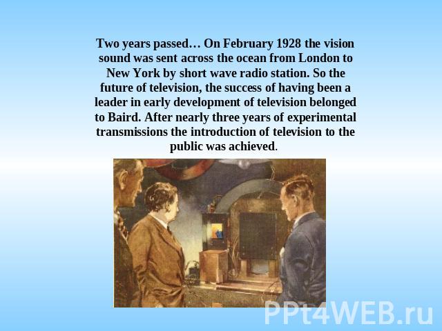 Two years passed… On February 1928 the vision sound was sent across the ocean from London to New York by short wave radio station. So the future of television, the success of having been a leader in early development of television belonged to Baird.…