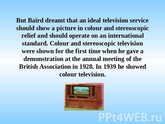 But Baird dreamt that an ideal television service should show a picture in colour and stereoscopic relief and should operate on an international standard. Colour and stereoscopic television were shown for the first time when he gave a demonstration …